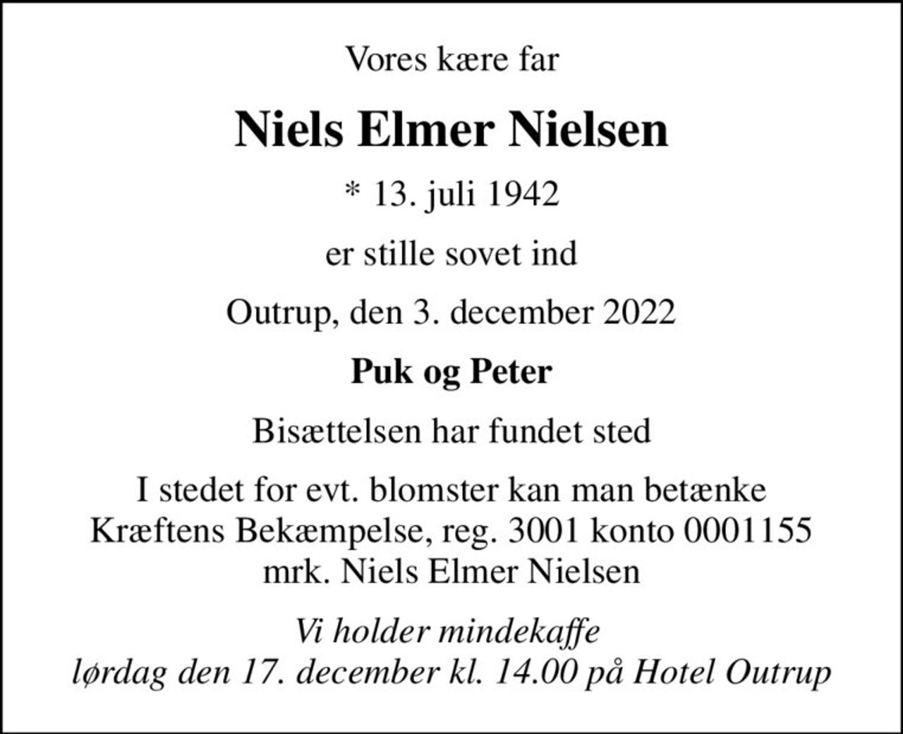 Vores kære far
Niels Elmer Nielsen
* 13. juli 1942
er stille sovet ind
Outrup, den 3. december 2022
Puk og Peter
Bisættelsen har fundet sted
I stedet for evt. blomster kan man betænke
					Kræftens Bekæmpelse reg.3001konto0001155mrk. Niels
					Elmer Nielsen
Vi holder mindekaffe  lørdag den 17. december kl. 14.00 på Hotel Outrup