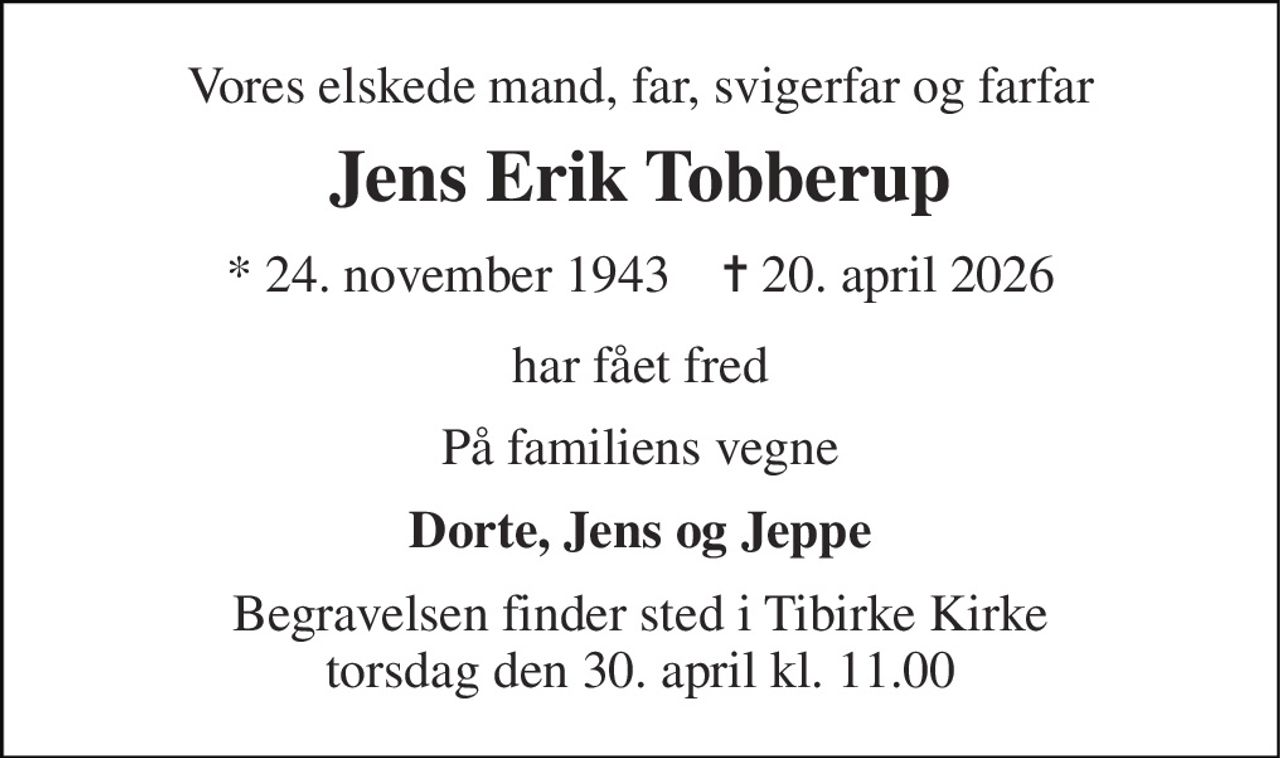 Vores elskede mand, far, svigerfar og farfar 
Jens Erik Tobberup 
* 24. november 1943    ✝ 20. april 2026 
har fået fred 
På familiens vegne 
Dorte, Jens og Jeppe 
Begravelsen finder sted i Tibirke Kirke torsdag den 30. april kl. 11.00