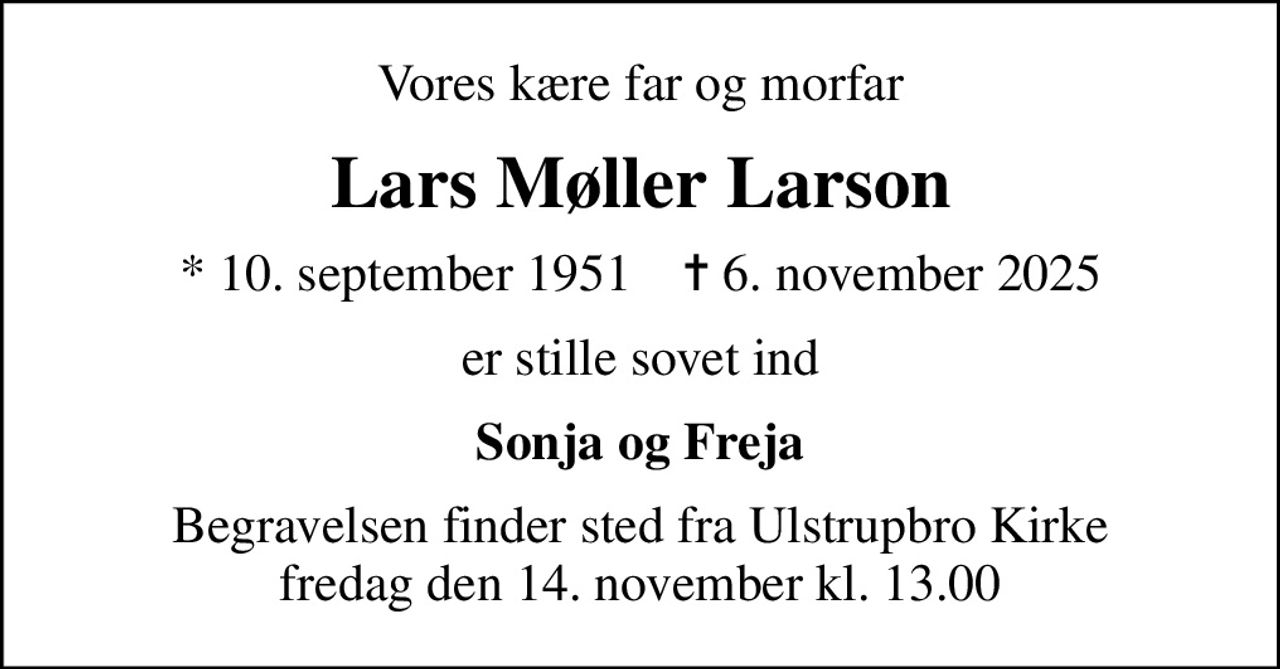 Vores kære far og morfar
Lars Møller Larson
* 10. september 1951    ✝ 6. november 2025
er stille sovet ind
Sonja og Freja
Begravelsen finder sted fra Ulstrupbro Kirke  fredag den 14. november kl. 13.00
