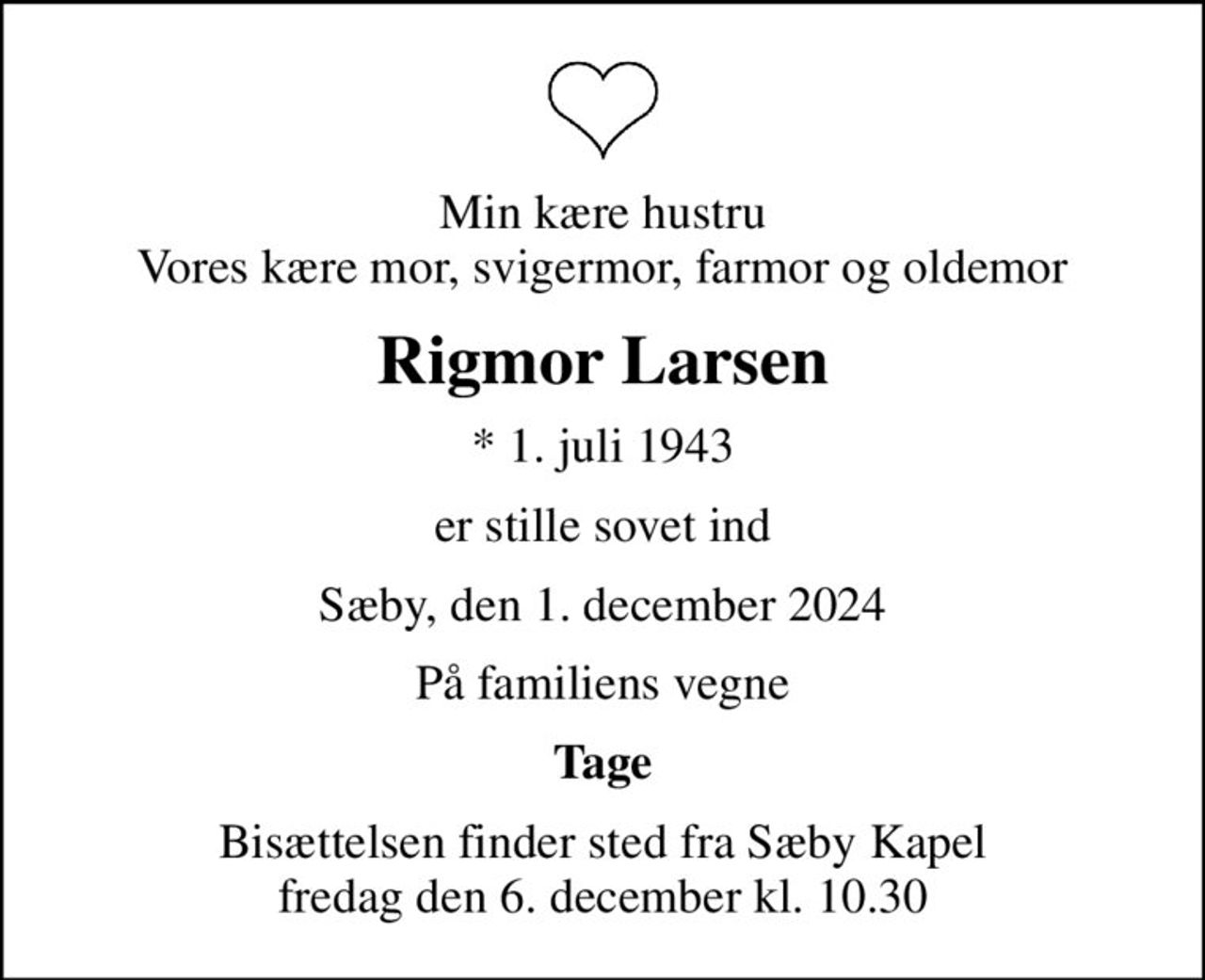 Min kære hustru Vores kære mor, svigermor, farmor og oldemor
Rigmor Larsen
* 1. juli 1943
er stille sovet ind
Sæby, den 1. december 2024
På familiens vegne
Tage
Bisættelsen finder sted fra Sæby Kapel  fredag den 6. december kl. 10.30