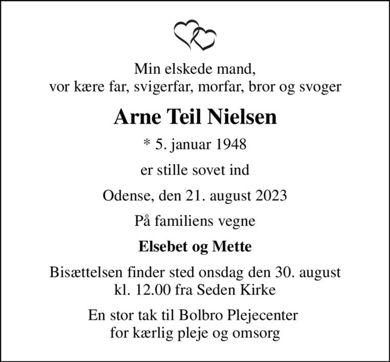 Min elskede mand, vor kære far, svigerfar, morfar, bror og svoger
Arne Teil Nielsen
* 5. januar 1948
er stille sovet ind
Odense, den 21. august 2023
På familiens vegne
Elsebet og Mette
Bisættelsen finder sted onsdag den 30. august kl. 12.00 fra Seden Kirke
En stor tak til Bolbro Plejecenter  for kærlig pleje og omsorg