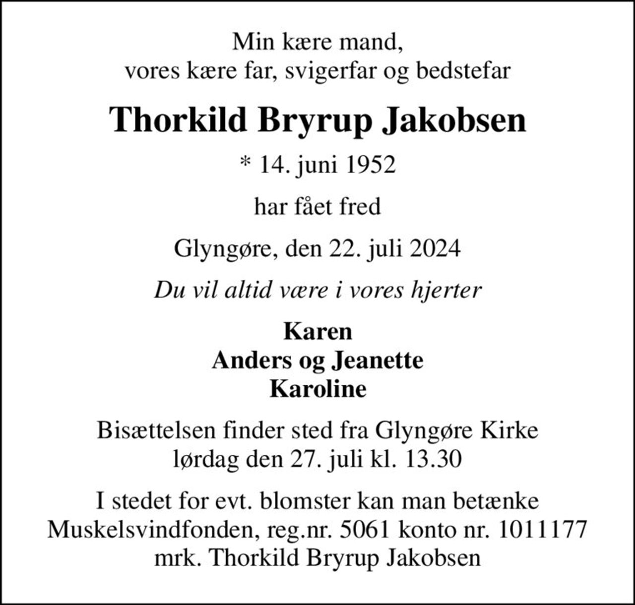 Min kære mand, vores kære far, svigerfar og bedstefar
Thorkild Bryrup Jakobsen
* 14. juni 1952
har fået fred
Glyngøre, den 22. juli 2024
Du vil altid være i vores hjerter
Karen Anders og Jeanette Karoline
Bisættelsen finder sted fra Glyngøre Kirke  lørdag den 27. juli kl. 13.30 
I stedet for evt. blomster kan man betænke
					Muskelsvindfonden Reg.nr.5061kontonr.1011177mrk. Thorkild Bryrup
					Jakobsen