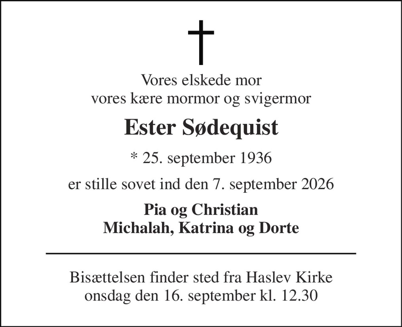 Vores elskede mor vores kære mormor og svigermor 
Ester Sødequist 
* 25. september 1936 
er stille sovet ind den 7. september 2026 
Pia og Christian Michalah, Katrina og Dorte 
Bisættelsen finder sted fra Haslev Kirke onsdag den 16. september kl. 12.30