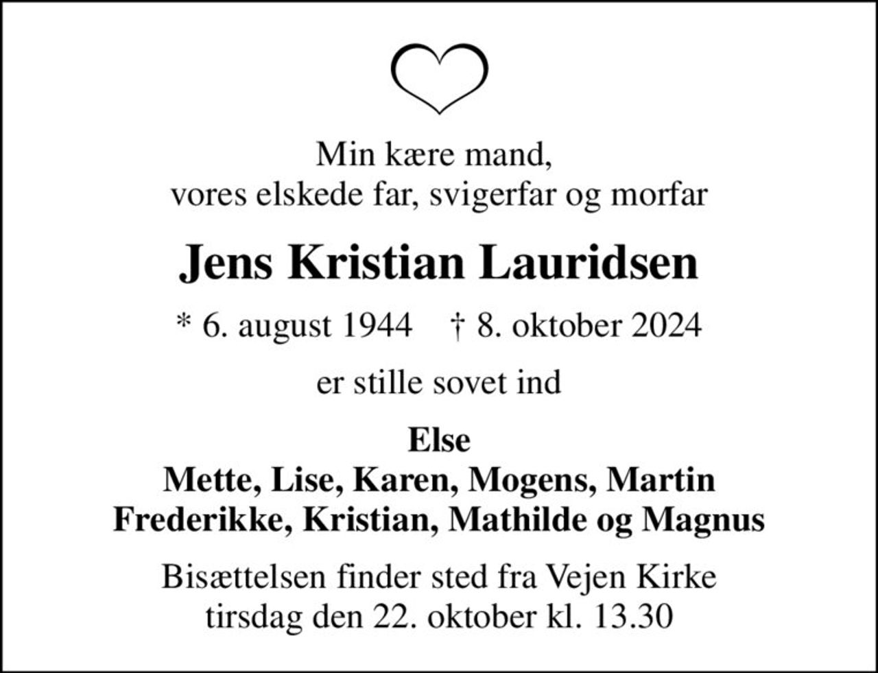 Min kære mand,  vores elskede far, svigerfar og morfar
Jens Kristian Lauridsen
* 6. august 1944    ✝ 8. oktober 2024
er stille sovet ind
Else Mette, Lise, Karen, Mogens, Martin Frederikke, Kristian, Mathilde og Magnus
Bisættelsen finder sted fra Vejen Kirke  tirsdag den 22. oktober kl. 13.30