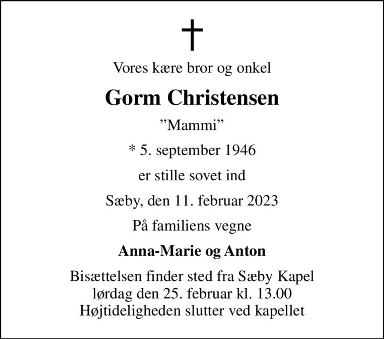 Vores kære bror og onkel
Gorm Christensen
Mammi
* 5. september 1946
er stille sovet ind
Sæby, den 11. februar 2023
På familiens vegne
Anna-Marie og Anton
Bisættelsen finder sted fra Sæby Kapel  lørdag den 25. februar kl. 13.00  Højtideligheden slutter ved kapellet