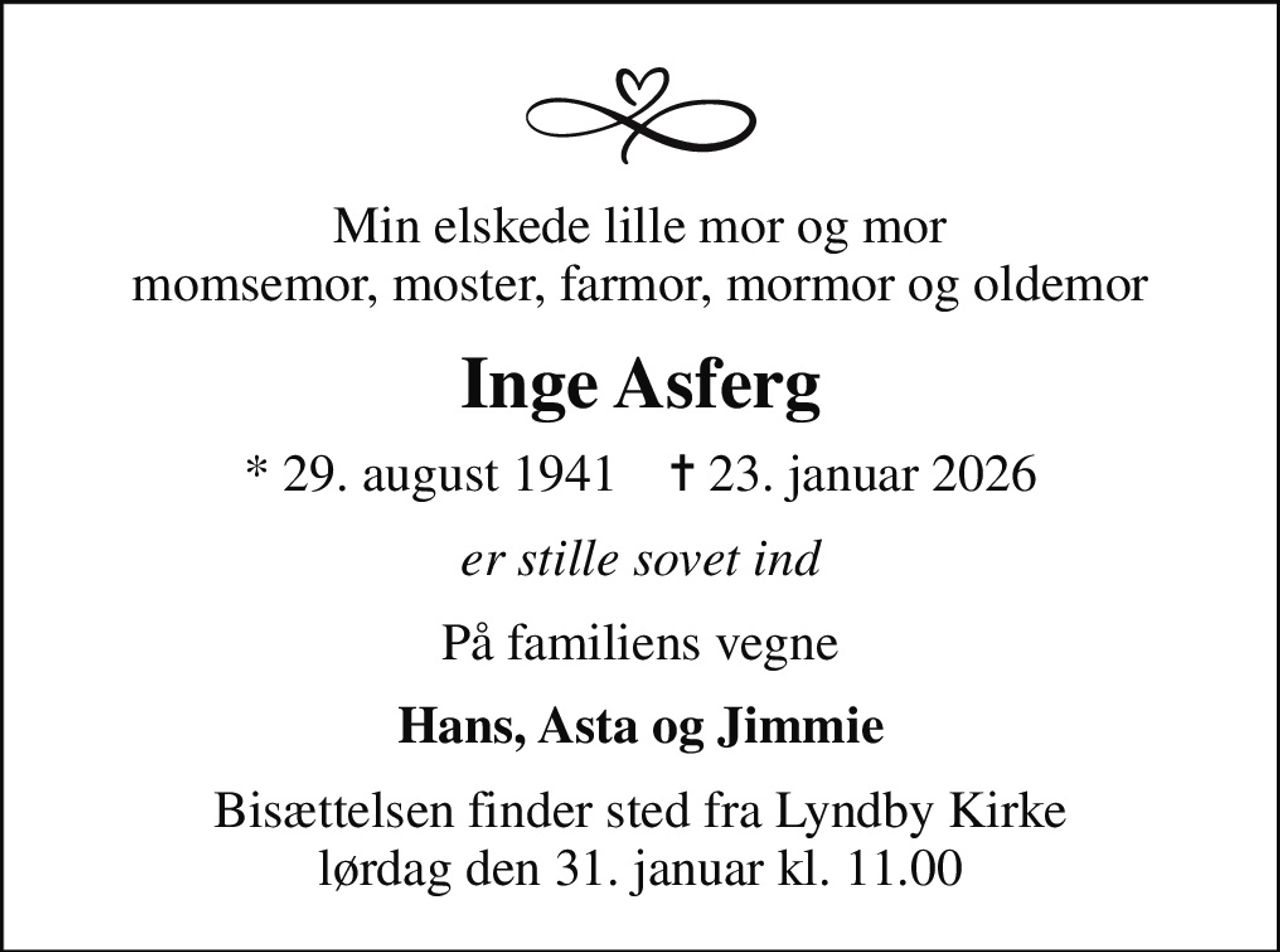 Min elskede lille mor og mor momsemor, moster, farmor, mormor og oldemor
Inge Asferg
* 29. august 1941    ✝ 23. januar 2026
er stille sovet ind
På familiens vegne
Hans, Asta og Jimmie
Bisættelsen finder sted fra Lyndby Kirke  lørdag den 31. januar kl. 11.00