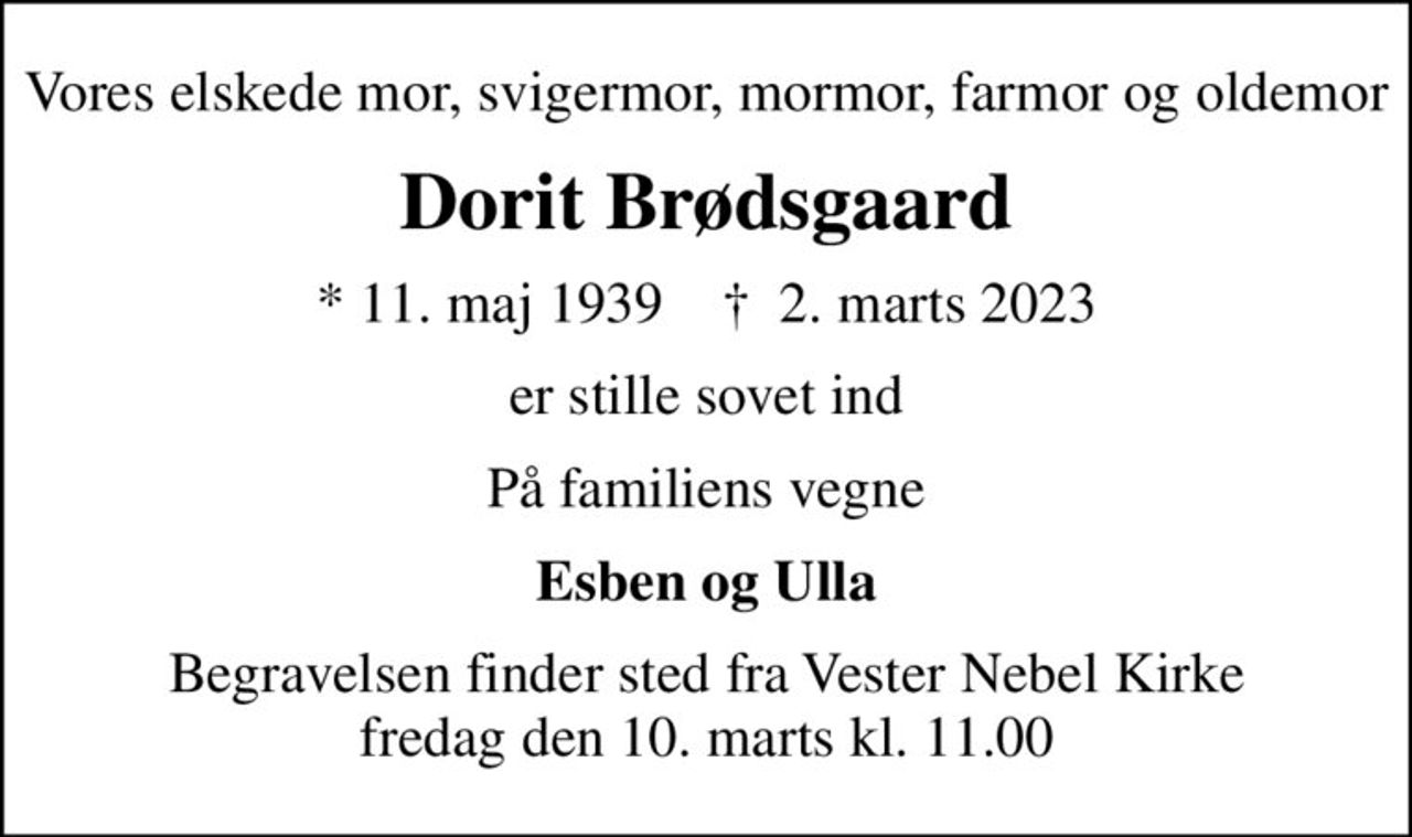 Vores elskede mor, svigermor, mormor, farmor og oldemor
Dorit Brødsgaard
* 11. maj 1939    ✝ 2. marts 2023
er stille sovet ind
På familiens vegne
Esben og Ulla
Begravelsen finder sted fra Vester Nebel Kirke  fredag den 10. marts kl. 11.00