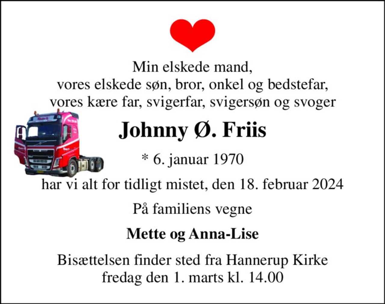 Min elskede mand, vores elskede søn, bror, onkel og bedstefar, vores kære far, svigerfar, svigersøn og svoger 
Johnny Ø. Friis 
*​ 6. januar 1970 
har vi alt for tidligt mistet, den 18. februar 2024 
På familiens vegne 
Mette og Anna-Lise 
Bisættelsen​ finder sted fra Hannerup Kirke​ fredag den 1. marts​ kl. 14.00