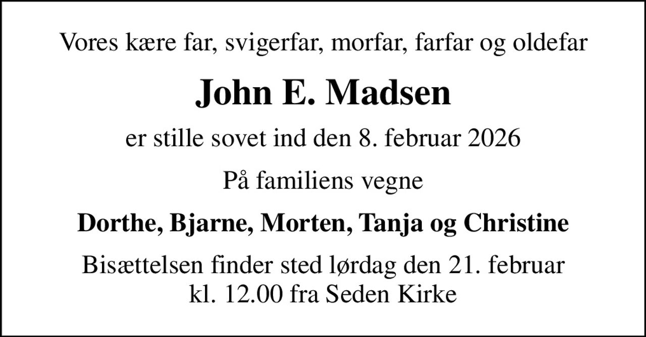 Vores kære far, svigerfar, morfar, farfar og oldefar
John E. Madsen
er stille sovet ind den 8. februar 2026
På familiens vegne
Dorthe, Bjarne, Morten, Tanja og Christine
Bisættelsen finder sted lørdag den 21. februar kl. 12.00 fra Seden Kirke