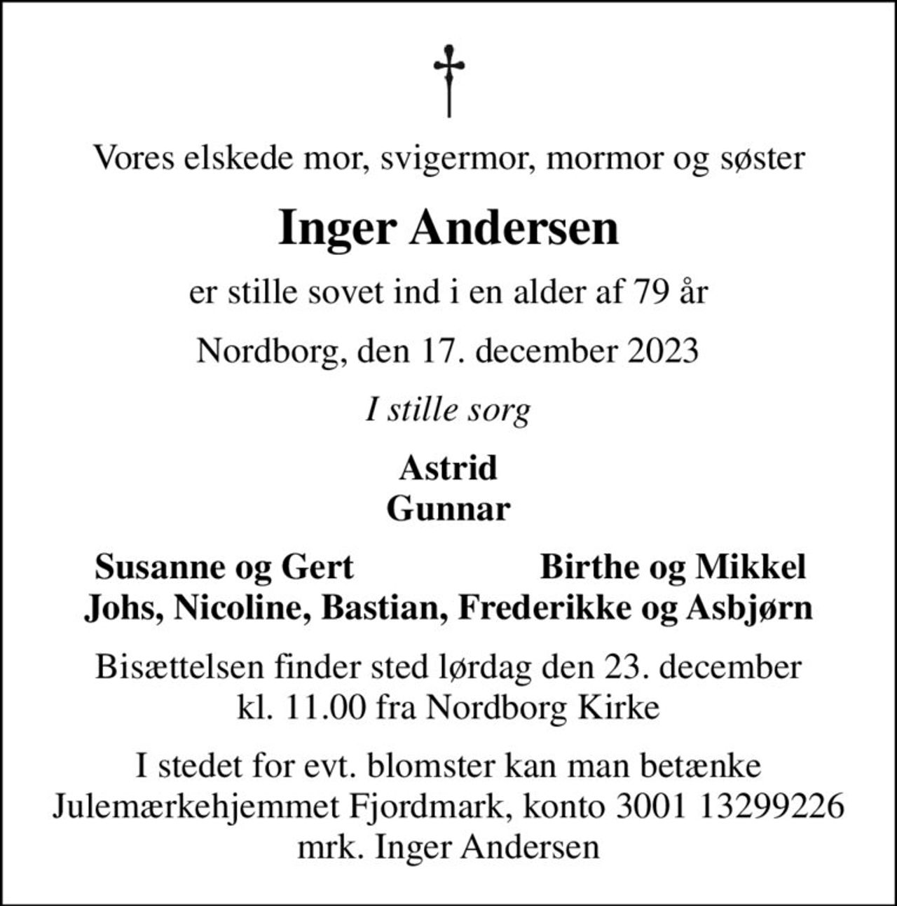 Vores elskede mor, svigermor, mormor og søster
Inger Andersen
er stille sovet ind i en alder af 79 år
Nordborg, den 17. december 2023
I stille sorg
Astrid Gunnar
Susanne og Gert
Birthe og Mikkel
Bisættelsen finder sted lørdag den 23. december kl. 11.00 fra Nordborg Kirke
I stedet for evt. blomster kan man betænke
					Julemærkehjemmet Fjordmark reg.3001konto13299226mrk. Inger
					Andersen