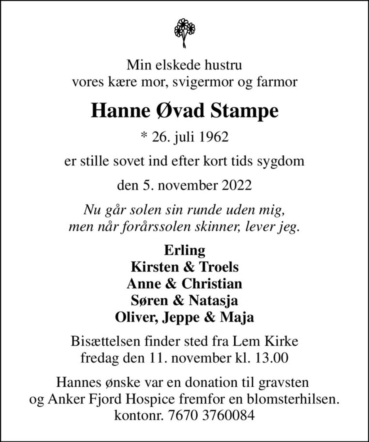Min elskede hustru vores kære mor, svigermor og farmor
Hanne Øvad Stampe
* 26. juli 1962
er stille sovet ind efter kort tids sygdom
den 5. november 2022
Nu går solen sin runde uden mig, men når forårssolen skinner, lever jeg.
Erling Kirsten & Troels Anne & Christian Søren & Natasja Oliver, Jeppe & Maja
Bisættelsen finder sted fra Lem Kirke  fredag den 11. november kl. 13.00 
Hannes ønske var en donation til gravsten  og Anker Fjord Hospice fremfor en blomsterhilsen. kontonr. 7670 3760084