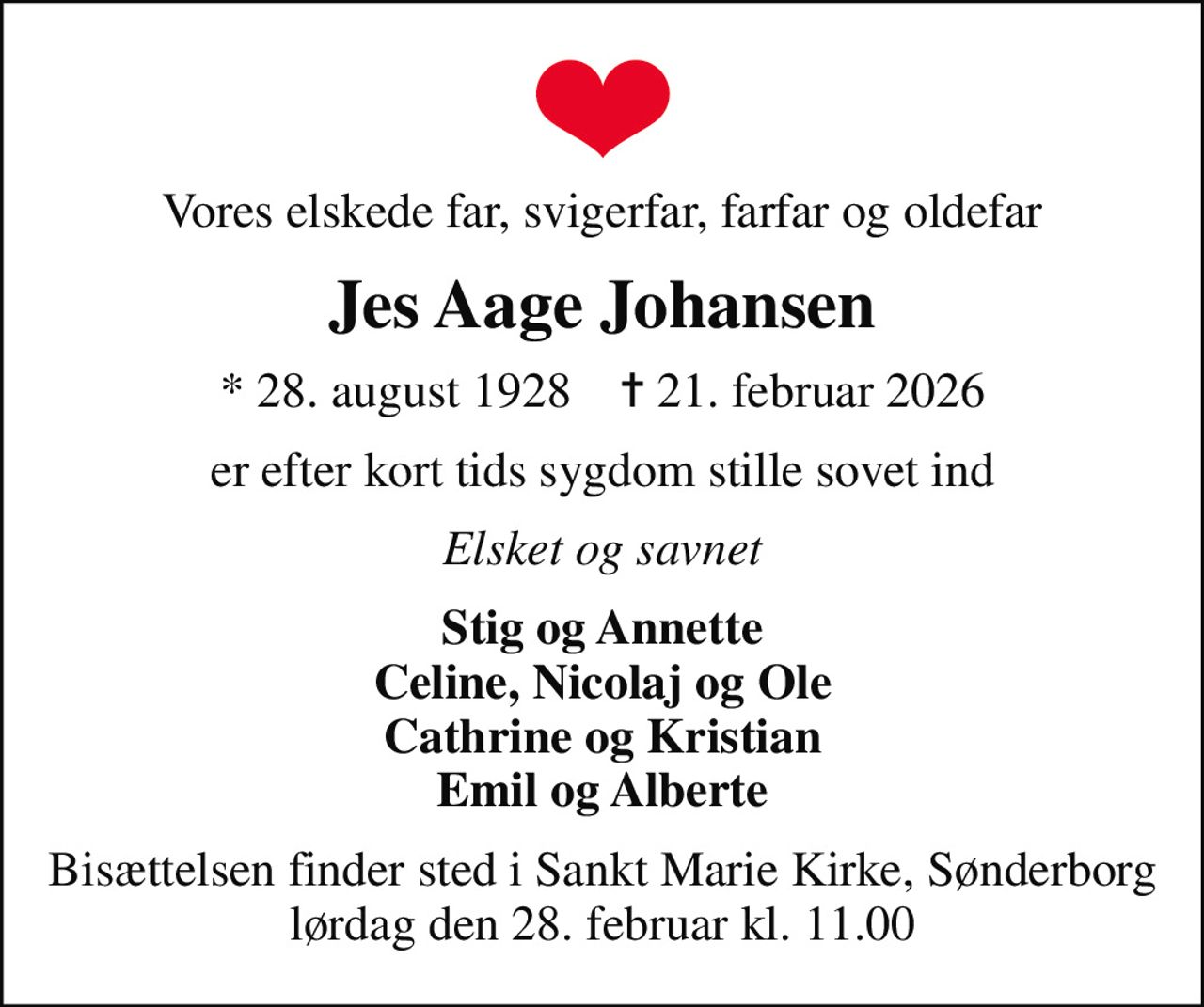 Vores elskede far, svigerfar, farfar og oldefar
Jes Aage Johansen
* 28. august 1928    ✝ 21. februar 2026
er efter kort tids sygdom stille sovet ind
Elsket og savnet
Stig og Annette Celine, Nicolaj og Ole Cathrine og Kristian Emil og Alberte
Bisættelsen finder sted i Sankt Marie Kirke, Sønderborg  lørdag den 28. februar kl. 11.00