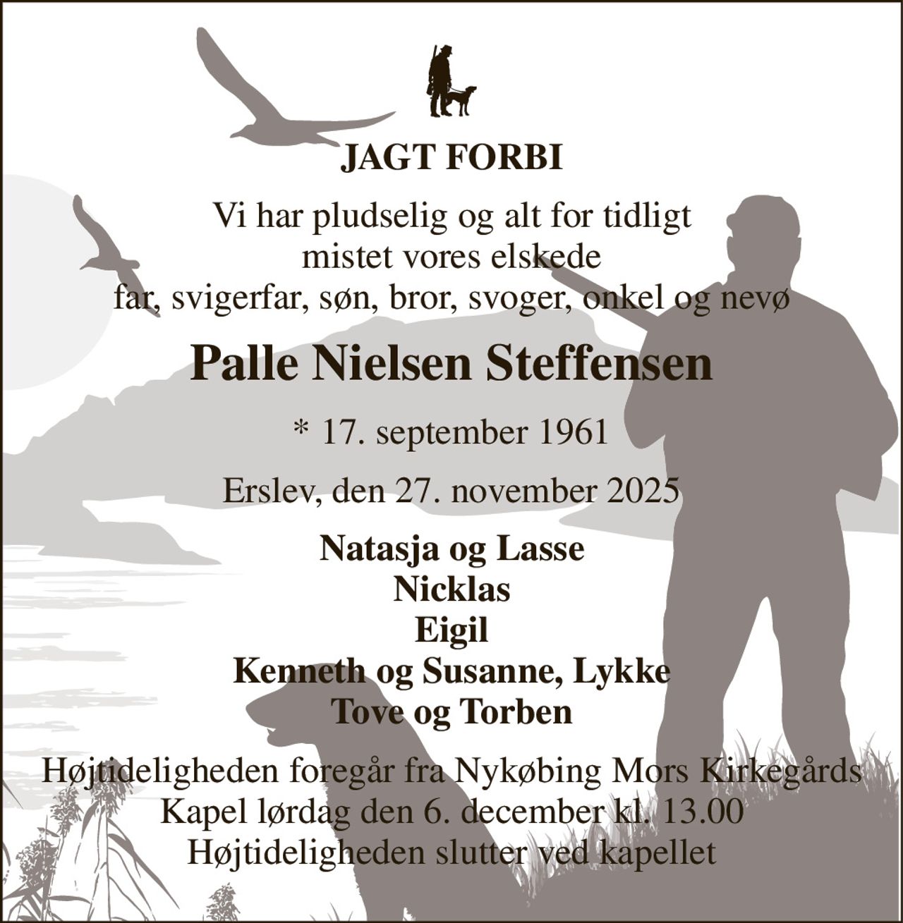 JAGT FORBI 
Vi har pludselig og alt for tidligt mistet vores elskede far, svigerfar, søn, bror, svoger, onkel og nevø 
Palle Nielsen Steffensen 
* 17. september 1961 
Erslev, den 27. november 2025 
Natasja og Lasse Nicklas Eigil Kenneth og Susanne, Lykke Tove og Torben 
Højtideligheden foregår fra Nykøbing Mors Kirkegårds Kapel lørdag den 6. december kl. 13.00 Højtideligheden slutter ved kapellet