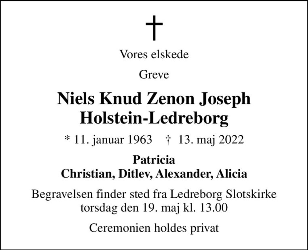 Vores elskede
Greve
Niels Knud Zenon Joseph Holstein-Ledreborg
* 11. januar 1963    ✝ 13. maj 2022
Patricia Christian, Ditlev, Alexander, Alicia
Begravelsen finder sted fra Ledreborg Slotskirke torsdag den 19. maj kl. 13.00
Ceremonien holdes privat