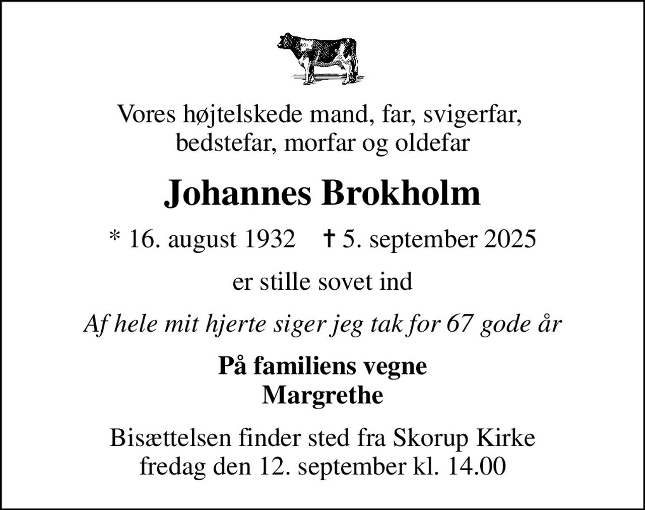Vores højtelskede mand, far, svigerfar,  bedstefar, morfar og oldefar
Johannes Brokholm
* 16. august 1932    ✝ 5. september 2025
er stille sovet ind
Af hele mit hjerte siger jeg tak for 67 gode år
På familiens vegne Margrethe
Bisættelsen finder sted fra Skorup Kirke  fredag den 12. september kl. 14.00