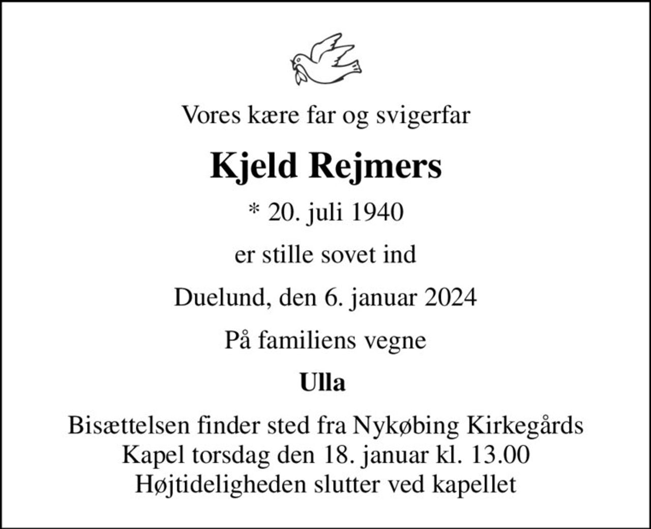 Vores kære far og svigerfar
Kjeld Rejmers
* 20. juli 1940
er stille sovet ind
Duelund, den 6. januar 2024
På familiens vegne
Ulla 
Bisættelsen finder sted fra Nykøbing Kirkegårds Kapel  torsdag den 18. januar kl. 13.00  Højtideligheden slutter ved kapellet