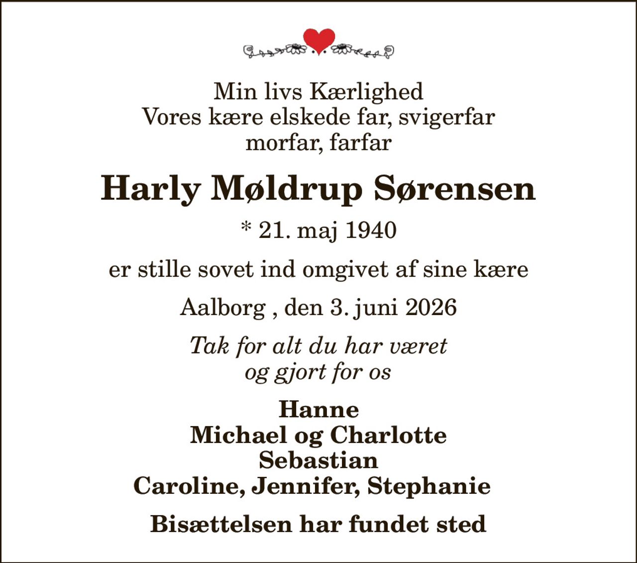 Min livs Kærlighed Vores kære elskede far, svigerfar  morfar, farfar 
Harly Møldrup Sørensen
* 21. maj 1940
er stille sovet ind omgivet af sine kære
Aalborg , den 3. juni 2026
Tak for alt du har været og gjort for os
Hanne Michael og Charlotte Sebastian Caroline, Jennifer, Stephanie  
Bisættelsen har fundet sted