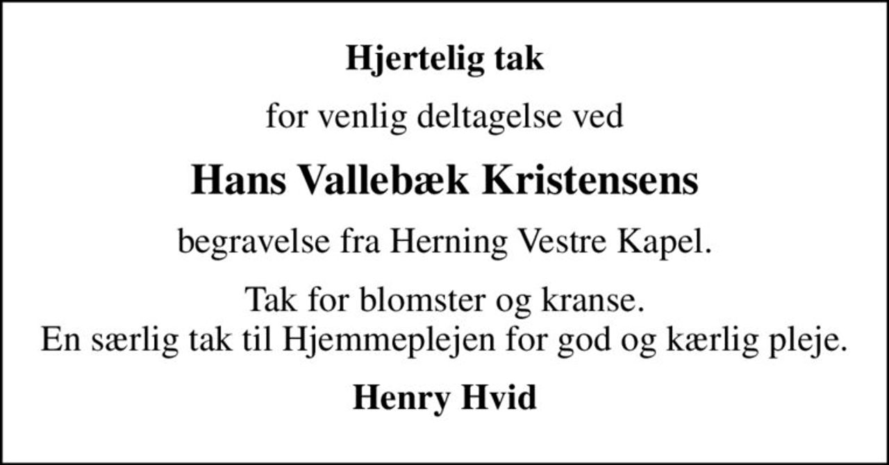 Hjertelig tak
for venlig deltagelse ved
Hans Vallebæk Kristensens
begravelse fra Herning Vestre Kapel.
Tak for blomster og kranse. En særlig tak til Hjemmeplejen for god og kærlig pleje.
Henry Hvid