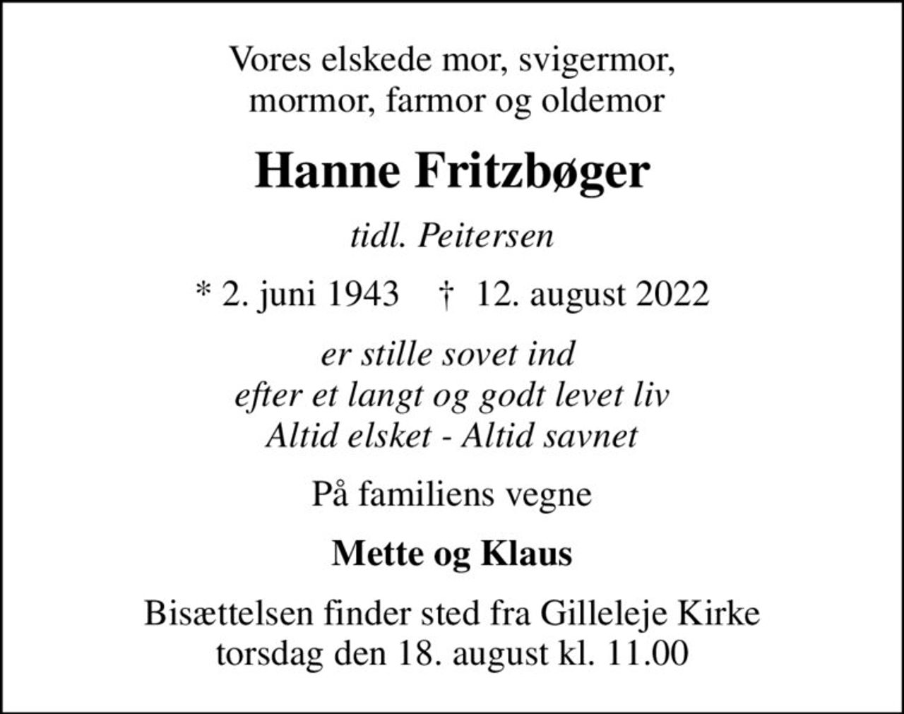 Vores elskede mor, svigermor,  mormor, farmor og oldemor
Hanne Fritzbøger
tidl. Peitersen
* 2. juni 1943    ✝ 12. august 2022
er stille sovet ind  efter et langt og godt levet liv Altid elsket - Altid savnet
På familiens vegne
Mette og Klaus
Bisættelsen finder sted fra Gilleleje Kirke  torsdag den 18. august kl. 11.00