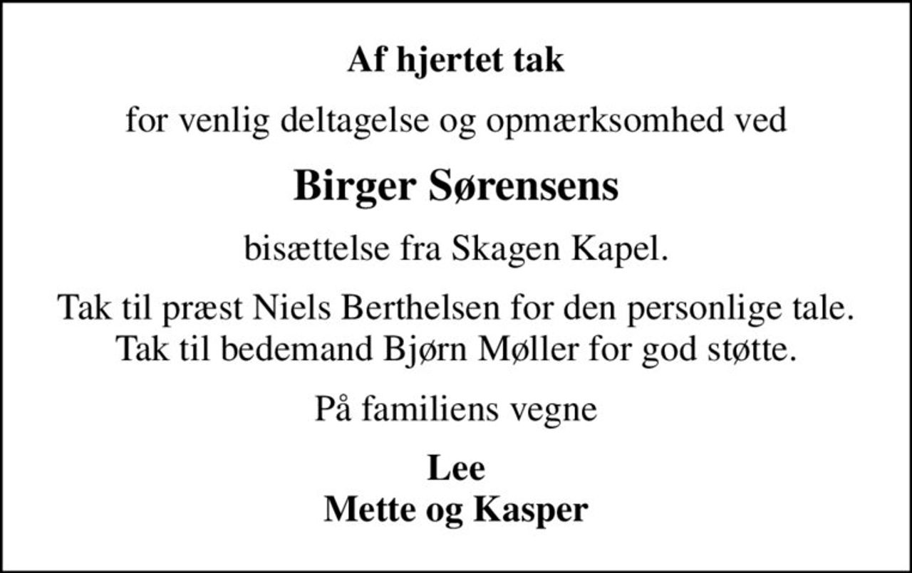 Af hjertet tak
for venlig deltagelse og opmærksomhed ved
Birger Sørensens
bisættelse fra Skagen Kapel.
Tak til præst Niels Berthelsen for den personlige tale. Tak til bedemand Bjørn Møller for god støtte.
På familiens vegne
Lee Mette og Kasper