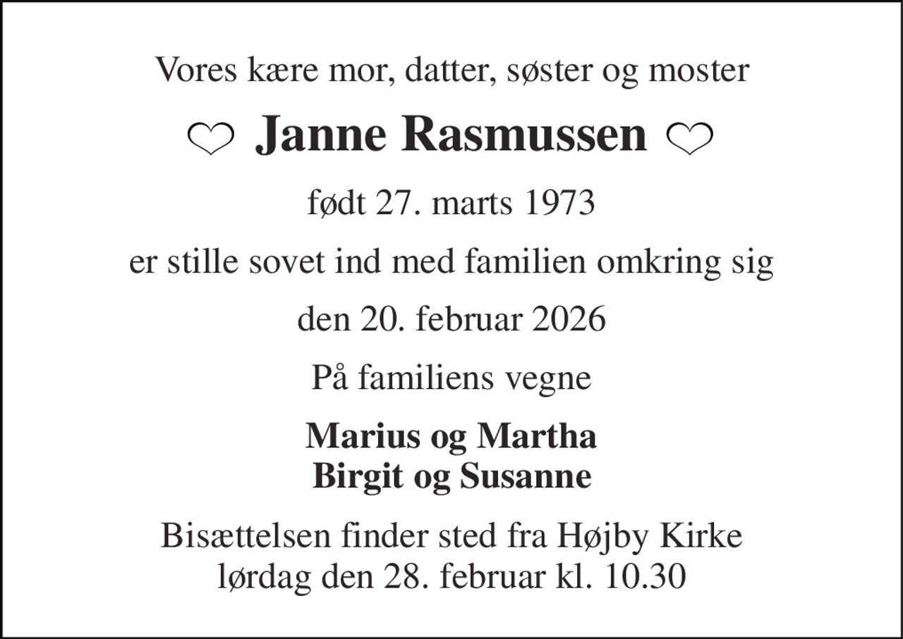 Vores kære mor, datter, søster og moster 
Janne Rasmussen 
født 27. marts 1973 
er stille sovet ind med familien omkring sig 
den 20. februar 2026 
På familiens vegne 
Marius og Martha Birgit og Susanne 
Bisættelsen​ finder sted fra Højby Kirke​ lørdag den 28. februar​ kl. 10.30