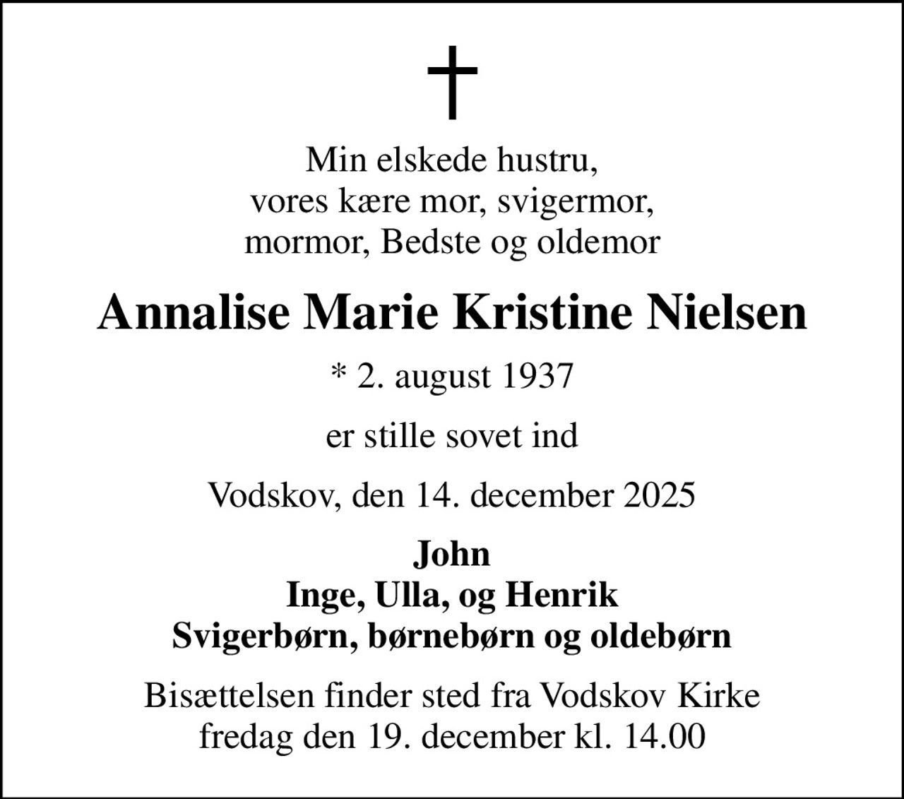 Min elskede hustru, vores kære mor, svigermor, mormor, Bedste og oldemor
Annalise Marie Kristine Nielsen
* 2. august 1937
er stille sovet ind
Vodskov, den 14. december 2025
John Inge, Ulla, og Henrik Svigerbørn, børnebørn og oldebørn
Bisættelsen finder sted fra Vodskov Kirke  fredag den 19. december kl. 14.00
