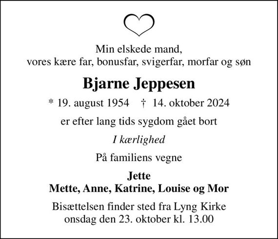 Min elskede mand, vores kære far, bonusfar, svigerfar, morfar og søn
Bjarne Jeppesen
* 19. august 1954    &#x271d; 14. oktober 2024
er efter lang tids sygdom gået bort
I kærlighed
På familiens vegne
Jette Mette, Anne, Katrine, Louise og Mor
Bisættelsen finder sted fra Lyng Kirke  onsdag den 23. oktober kl. 13.00