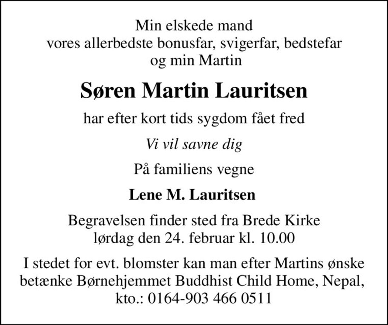 Min elskede mand vores allerbedste bonusfar, svigerfar, bedstefar  og min Martin
Søren Martin Lauritsen
har efter kort tids sygdom fået fred
Vi vil savne dig
På familiens vegne
Lene M. Lauritsen 
Begravelsen finder sted fra Brede Kirke  lørdag den 24. februar kl. 10.00 
I stedet for evt. blomster kan man efter Martins ønske betænke Børnehjemmet Buddhist Child Home, Nepal,  kto.: 0164-903 466 0511