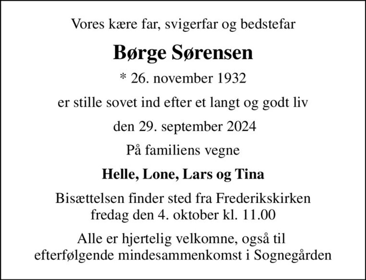 Vores kære far, svigerfar og bedstefar
Børge Sørensen
* 26. november 1932
er stille sovet ind efter et langt og godt liv
 den 29. september 2024
På familiens vegne
Helle, Lone, Lars og Tina
Bisættelsen finder sted fra Frederikskirken  fredag den 4. oktober kl. 11.00 
Alle er hjertelig velkomne, også til  efterfølgende mindesammenkomst i Sognegården