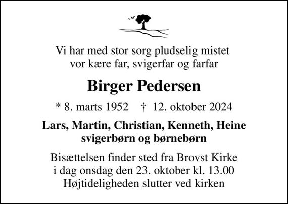 Vi har med stor sorg pludselig mistet  vor kære far, svigerfar og farfar
Birger Pedersen
* 8. marts 1952    &#x271d; 12. oktober 2024
Lars, Martin, Christian, Kenneth, Heine svigerbørn og børnebørn
Bisættelsen finder sted fra Brovst Kirke  i dag onsdag den 23. oktober kl. 13.00  Højtideligheden slutter ved kirken