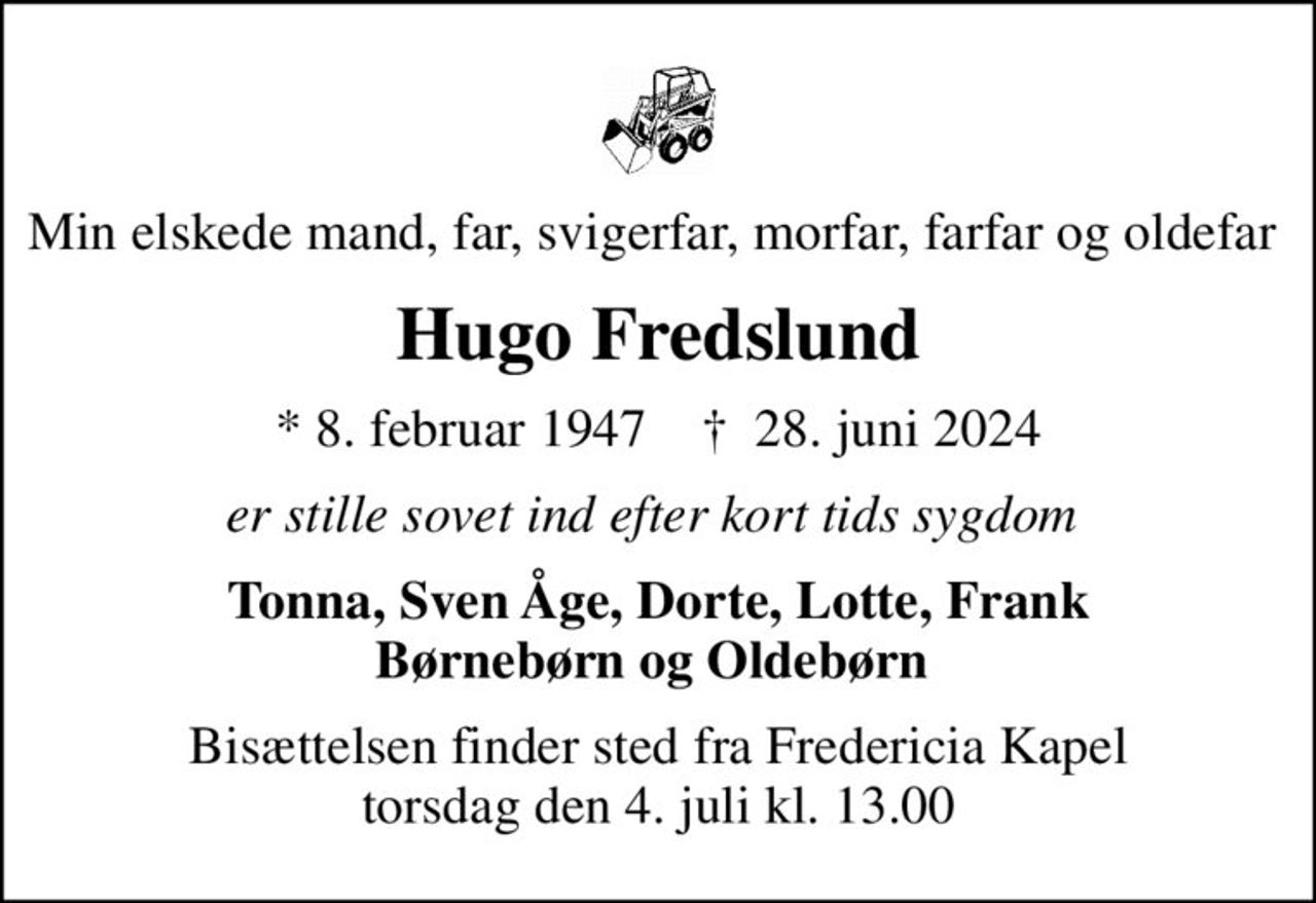 Min elskede mand, far, svigerfar, morfar, farfar og oldefar  
Hugo Fredslund
* 8. februar 1947    ✝ 28. juni 2024
er stille sovet ind efter kort tids sygdom 
Tonna, Sven Åge, Dorte, Lotte, Frank Børnebørn og Oldebørn 
Bisættelsen finder sted fra Fredericia Kapel  torsdag den 4. juli kl. 13.00