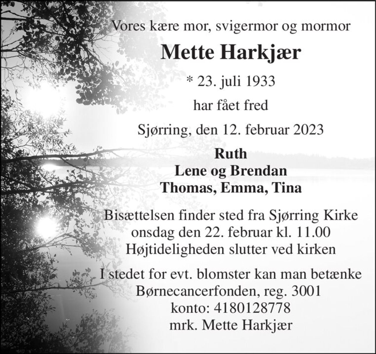 Vores kære mor, svigermor og mormor 
Mette Harkjær 
*​ 23. juli 1933 
har fået fred 
Sjørring, den 12. februar 2023 
Ruth Lene og Brendan Thomas, Emma, Tina 
Bisættelsen finder sted fra Sjørring Kirke onsdag den 22. februar kl. 11.00 Højtideligheden slutter ved kirken 
I stedet for evt. blomster kan man betænke Børnecancerfonden, reg. 3001  konto: 4180128778 mrk. Mette Harkjær