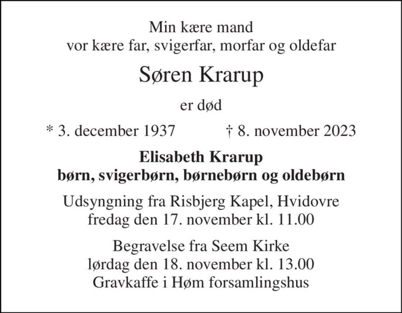 Min kære mand vor kære far, svigerfar, morfar og oldefar 
Søren Krarup 
er død 
*​ 3. december 1937​            †​ 8. november 2023 
Elisabeth Krarup børn, svigerbørn, børnebørn og oldebørn 
Udsyngning fra Risbjerg Kapel, Hvidovre fredag den 17. november kl. 11.00 
Begravelse fra Seem Kirke lørdag den 18. november kl. 13.00 Gravkaffe i Høm forsamlingshus