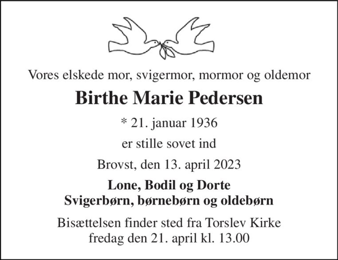 Vores elskede mor, svigermor, mormor og oldemor 
Birthe Marie Pedersen 
* 21. januar 1936 
er stille sovet ind 
Brovst, den 13. april 2023 
Lone, Bodil og Dorte Svigerbørn, børnebørn og oldebørn 
Bisættelsen finder sted fra Torslev Kirke fredag den 21. april kl. 13.00