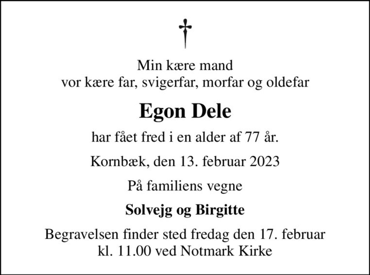 Min kære mand vor kære far, svigerfar, morfar og oldefar
Egon Dele
har fået fred i en alder af 77 år.
Kornbæk, den 13. februar 2023
På familiens vegne
Solvejg og Birgitte
Begravelsen finder sted fredag den 17. februar kl. 11.00 ved Notmark Kirke