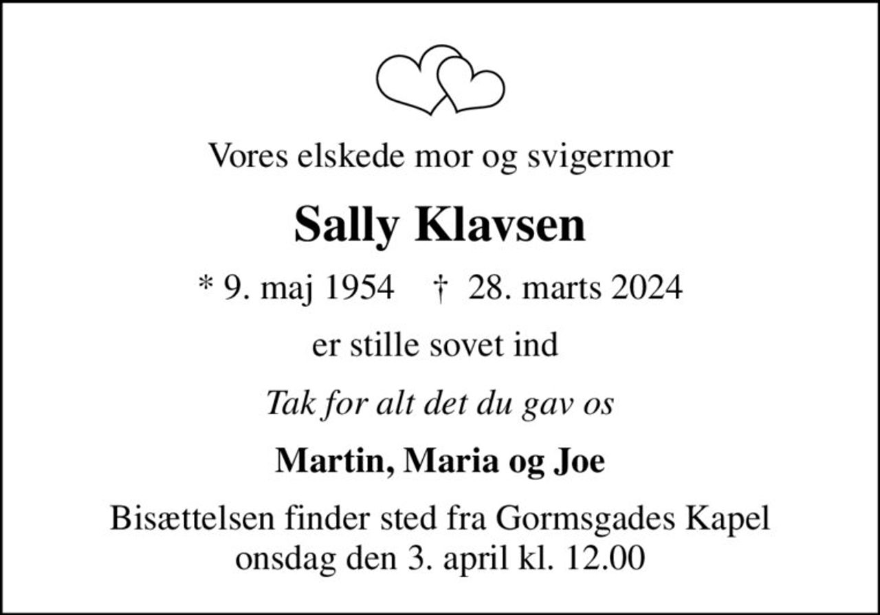 Vores elskede mor og svigermor
Sally Klavsen
* 9. maj 1954    ✝ 28. marts 2024
er stille sovet ind 
Tak for alt det du gav os
Martin, Maria og Joe
Bisættelsen finder sted fra Gormsgades Kapel  onsdag den 3. april kl. 12.00