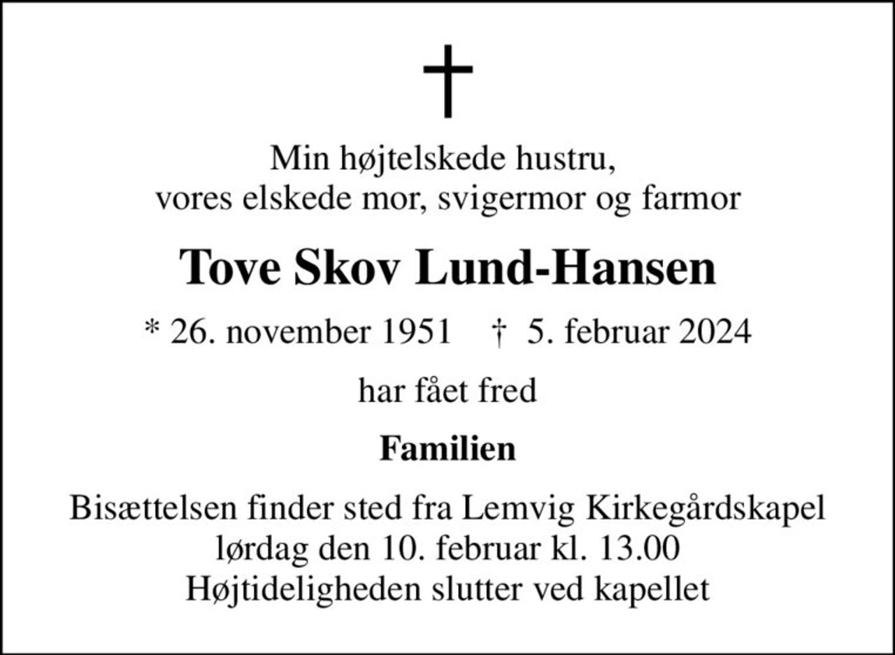 Min højtelskede hustru,  vores elskede mor, svigermor og farmor
Tove Skov Lund-Hansen
* 26. november 1951    ✝ 5. februar 2024
har fået fred
Familien
Bisættelsen finder sted fra Lemvig Kirkegårdskapel  lørdag den 10. februar kl. 13.00  Højtideligheden slutter ved kapellet