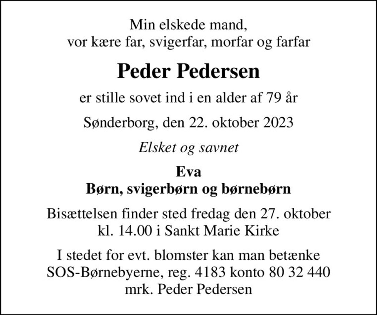 Min elskede mand, vor kære far, svigerfar, morfar og farfar
Peder Pedersen
er stille sovet ind i en alder af 79 år
Sønderborg, den 22. oktober 2023
Elsket og savnet
Eva Børn, svigerbørn og børnebørn
Bisættelsen finder sted fredag den 27. oktober kl. 14.00 i Sankt Marie Kirke
I stedet for evt. blomster kan man betænke
					SOS-Børnebyerne reg.4183konto8032440mrk. Peder
					Pedersen