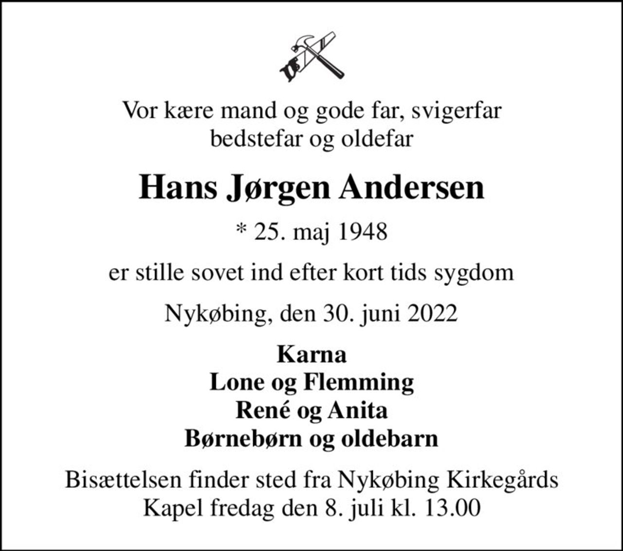 Vor kære mand og gode far, svigerfar bedstefar og oldefar
Hans Jørgen Andersen
* 25. maj 1948
er stille sovet ind efter kort tids sygdom
Nykøbing, den 30. juni 2022
Karna Lone og Flemming René og Anita Børnebørn og oldebarn
Bisættelsen finder sted fra Nykøbing Kirkegårds Kapel  fredag den 8. juli kl. 13.00