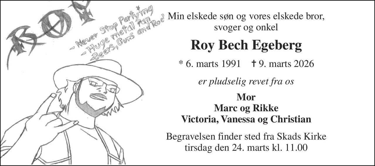 Min elskede søn og vores elskede bror, svoger og onkel 
Roy Bech Egeberg 
* 6. marts 1991    ✝ 9. marts 2026 
er pludselig revet fra os 
Mor Marc og Rikke Victoria, Vanessa og Christian 
Begravelsen finder sted fra Skads Kirke tirsdag den 24. marts kl. 11.00