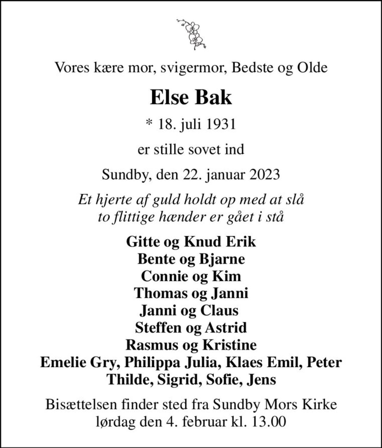 Vores kære mor, svigermor, Bedste og Olde
Else Bak
* 18. juli 1931
er stille sovet ind
Sundby, den 22. januar 2023
Et hjerte af guld holdt op med at slå to flittige hænder er gået i stå
Gitte og Knud Erik Bente og Bjarne Connie og Kim Thomas og Janni Janni og Claus  Steffen og Astrid Rasmus og Kristine Emelie Gry, Philippa Julia, Klaes Emil, Peter Thilde, Sigrid, Sofie, Jens
Bisættelsen finder sted fra Sundby Mors Kirke  lørdag den 4. februar kl. 13.00
