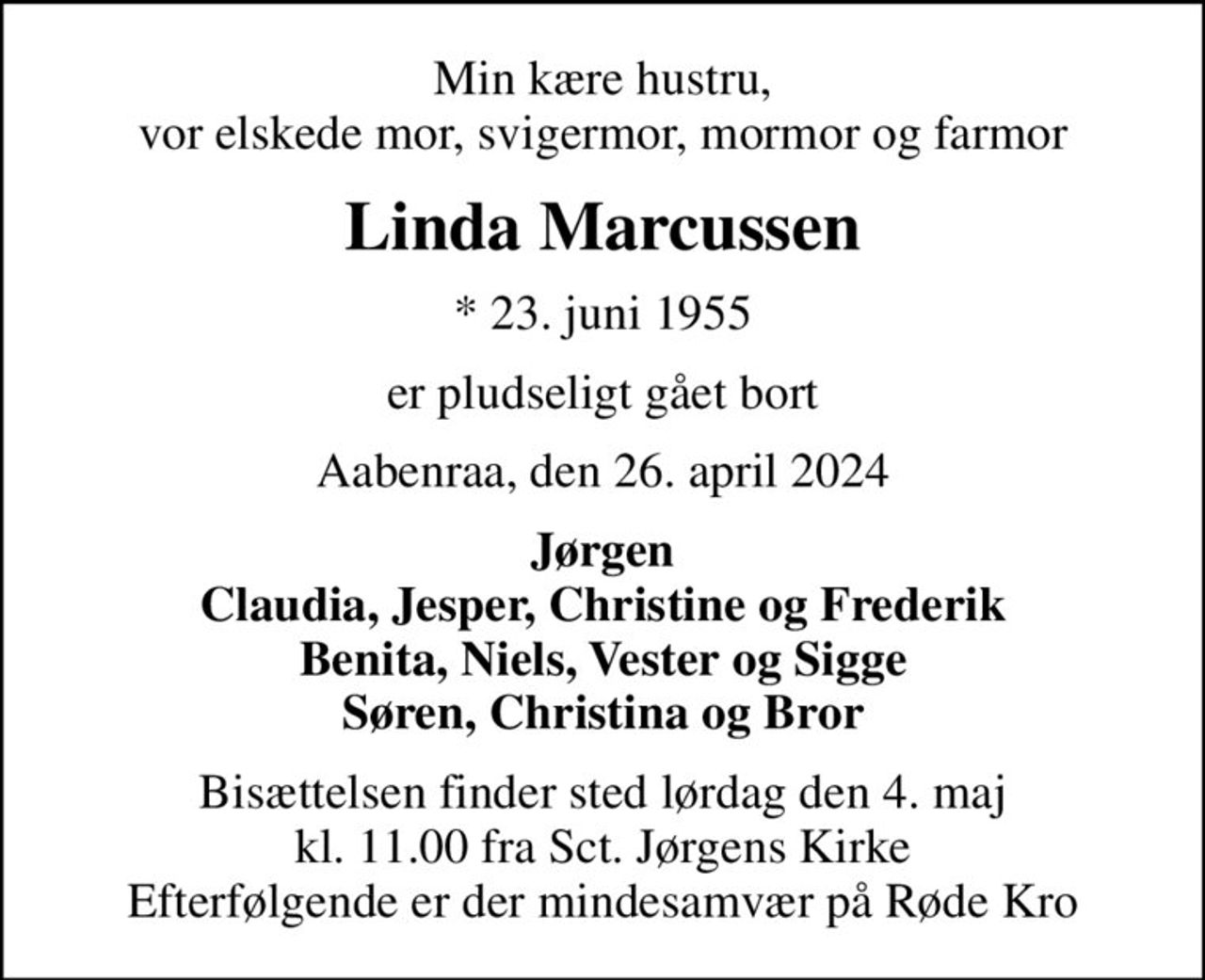 Min kære hustru, vor elskede mor, svigermor, mormor og farmor
Linda Marcussen
* 23. juni 1955
er pludseligt gået bort
Aabenraa, den 26. april 2024
Jørgen Claudia, Jesper, Christine og Frederik Benita, Niels, Vester og Sigge Søren, Christina og Bror
Bisættelsen finder sted lørdag den 4. maj kl. 11.00 fra Sct. Jørgens Kirke Efterfølgende er der mindesamvær på Røde Kro