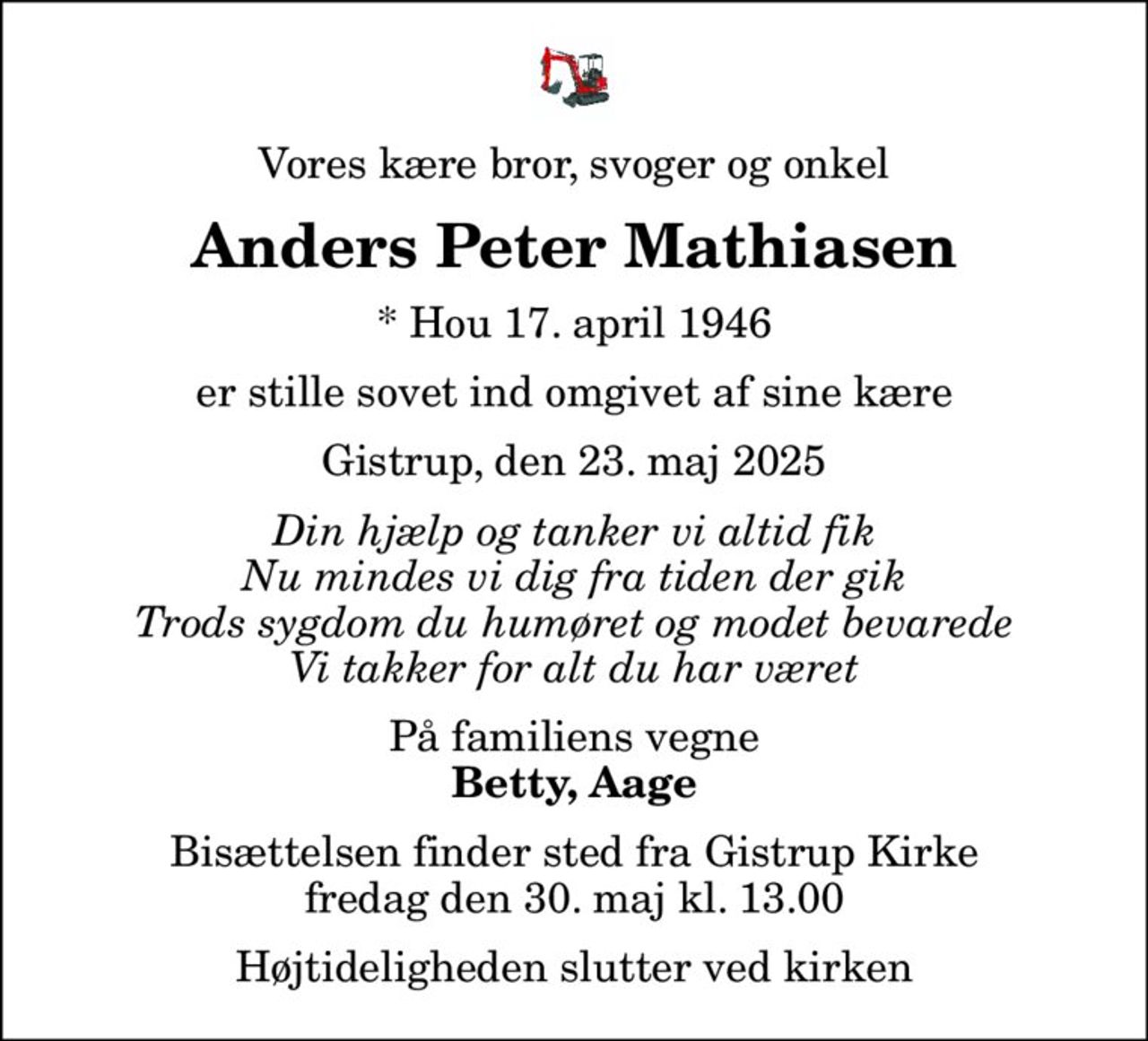 Vores kære bror, svoger og onkel
Anders Peter Mathiasen
* Hou 17. april 1946
er stille sovet ind omgivet af sine kære
Gistrup, den 23. maj 2025
Din hjælp og tanker vi altid fik Nu mindes vi dig fra tiden der gik Trods sygdom du humøret og modet bevarede Vi takker for alt du har været
På familiens vegne
Betty, Aage
Bisættelsen finder sted fra Gistrup Kirke  fredag den 30. maj kl. 13.00  Højtideligheden slutter ved kirken