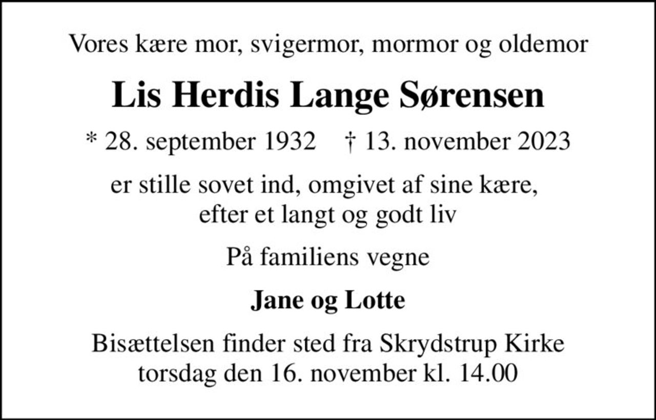 Vores kære mor, svigermor, mormor og oldemor
Lis Herdis Lange Sørensen
* 28. september 1932    ✝ 13. november 2023
er stille sovet ind, omgivet af sine kære,  efter et langt og godt liv
På familiens vegne
Jane og Lotte
Bisættelsen finder sted fra Skrydstrup Kirke  torsdag den 16. november kl. 14.00