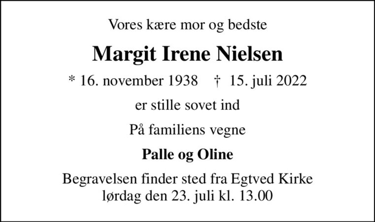Vores kære mor og bedste
Margit Irene Nielsen
* 16. november 1938    ✝ 15. juli 2022
er stille sovet ind
På familiens vegne
Palle og Oline
Begravelsen finder sted fra Egtved Kirke  lørdag den 23. juli kl. 13.00