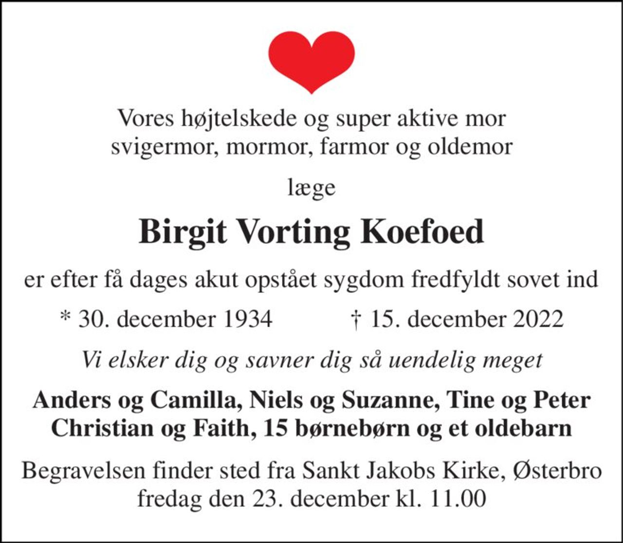 Vores højtelskede og super aktive mor svigermor, mormor, farmor og oldemor 
læge 
Birgit Vorting Koefoed 
er efter få dages akut opstået sygdom fredfyldt sovet ind 
★​ 30. december 1934​            ✝​ 15. december 2022 
Vi elsker dig og savner dig så uendelig meget 
Anders og Camilla, Niels og Suzanne, Tine og Peter Christian og Faith, 15 børnebørn og et oldebarn 
Begravelsen​ finder sted fra Sankt Jakobs Kirke​, Østerbro fredag den 23. december​ kl. 11.00