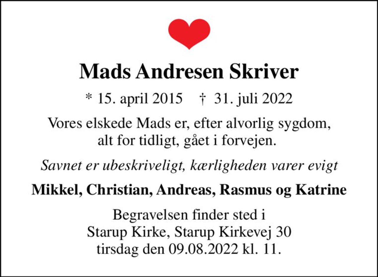 Mads Andresen Skriver
* 15. april 2015    ✝ 31. juli 2022
Vores elskede Mads er, efter alvorlig sygdom, alt for tidligt, gået i forvejen. 
Savnet er ubeskriveligt, kærligheden varer evigt
Mikkel, Christian, Andreas, Rasmus og Katrine
Begravelsen finder sted i Starup Kirke, Starup Kirkevej 30 tirsdag den 09.08.2022 kl. 11.