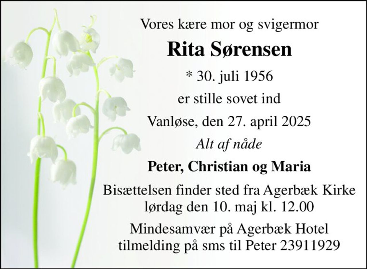 Vores kære mor og svigermor 
Rita Sørensen 
* 30. juli 1956 
er stille sovet ind 
Vanløse, den 27. april 2025 
Alt af nåde 
Peter, Christian og Maria 
Bisættelsen finder sted fra Agerbæk Kirke lørdag den 10. maj kl. 12.00 
Mindesamvær på Agerbæk Hotel tilmelding på sms til Peter 23911929