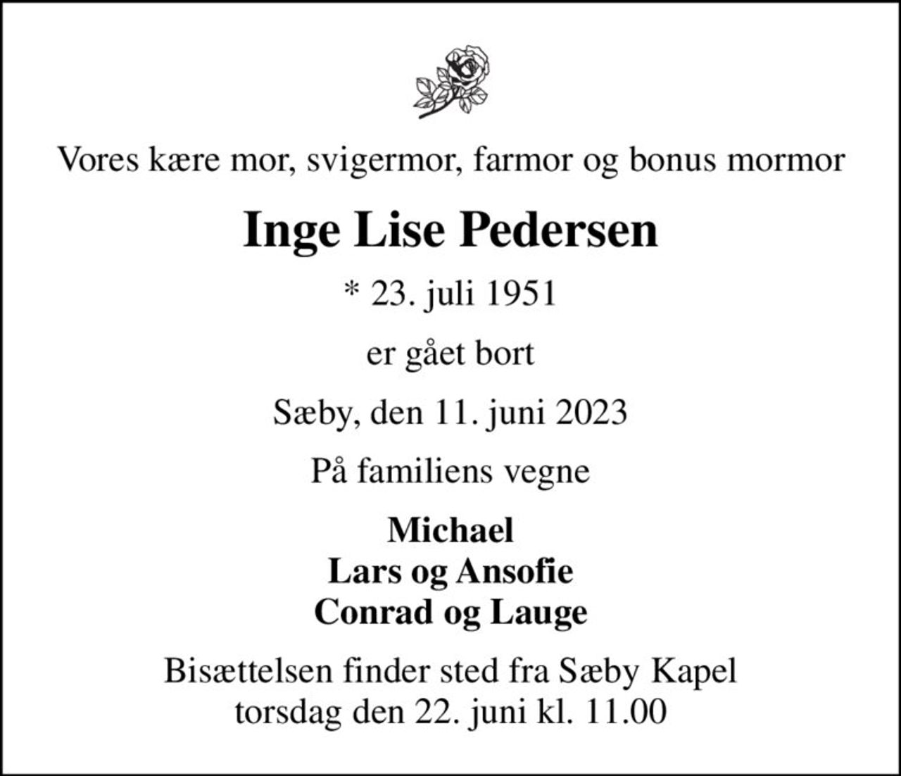 Vores kære mor, svigermor, farmor og bonus mormor
Inge Lise Pedersen
* 23. juli 1951
er gået bort
Sæby, den 11. juni 2023
På familiens vegne
Michael Lars og Ansofie Conrad og Lauge
Bisættelsen finder sted fra Sæby Kapel  torsdag den 22. juni kl. 11.00