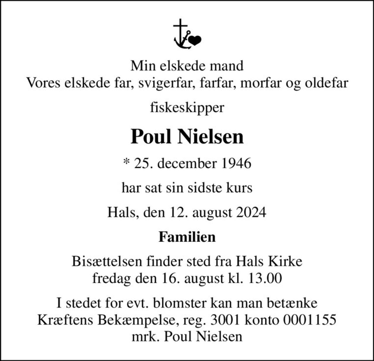 Min elskede mand Vores elskede far, svigerfar, farfar, morfar og oldefar
fiskeskipper
Poul Nielsen
* 25. december 1946
har sat sin sidste kurs
Hals, den 12. august 2024
Familien
Bisættelsen finder sted fra Hals Kirke  fredag den 16. august kl. 13.00 
I stedet for evt. blomster kan man betænke
					Kræftens Bekæmpelse reg.3001konto0001155mrk. Poul
					Nielsen